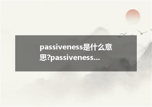 passiveness是什么意思?passiveness怎么发音?passiveness的解释和用法