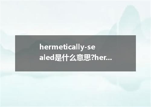 hermetically-sealed是什么意思?hermetically-sealed怎么发音?hermetically-sealed的解释和用法