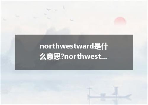 northwestward是什么意思?northwestward怎么发音?northwestward的解释和用法