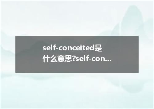 self-conceited是什么意思?self-conceited怎么发音?self-conceited的解释和用法