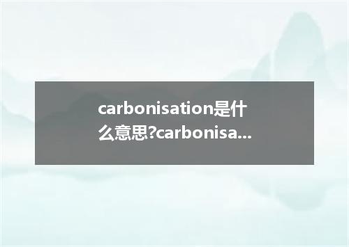 carbonisation是什么意思?carbonisation怎么发音?carbonisation的解释和用法