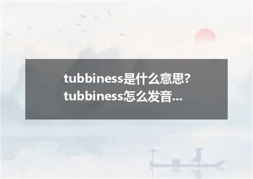 tubbiness是什么意思?tubbiness怎么发音?tubbiness的解释和用法
