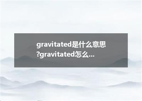 gravitated是什么意思?gravitated怎么发音?gravitated的解释和用法