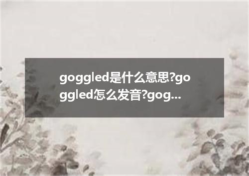 goggled是什么意思?goggled怎么发音?goggled的解释和用法