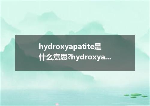 hydroxyapatite是什么意思?hydroxyapatite怎么发音?hydroxyapatite的解释和用法