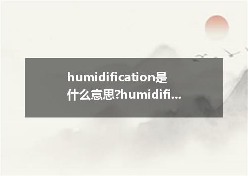 humidification是什么意思?humidification怎么发音?humidification的解释和用法