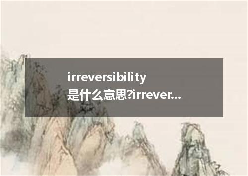 irreversibility是什么意思?irreversibility怎么发音?irreversibility的解释和用法