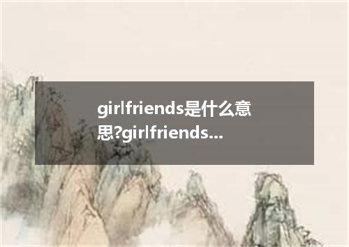 girlfriends是什么意思?girlfriends怎么发音?girlfriends的解释和用法