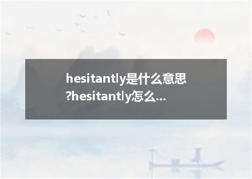 hesitantly是什么意思?hesitantly怎么发音?hesitantly的解释和用法