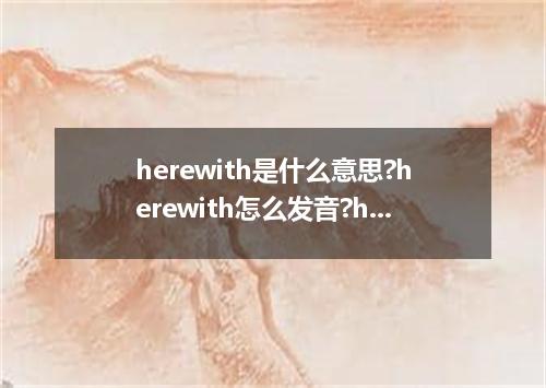 herewith是什么意思?herewith怎么发音?herewith的解释和用法