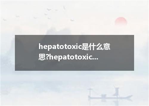 hepatotoxic是什么意思?hepatotoxic怎么发音?hepatotoxic的解释和用法