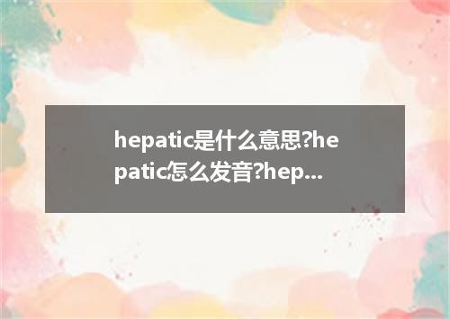 hepatic是什么意思?hepatic怎么发音?hepatic的解释和用法