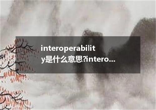 interoperability是什么意思?interoperability怎么发音?interoperability的解释和用法