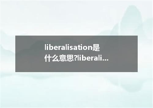 liberalisation是什么意思?liberalisation怎么发音?liberalisation的解释和用法