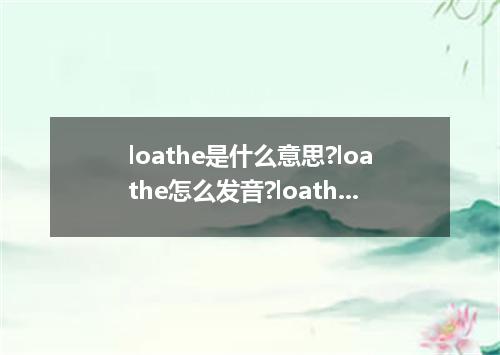 loathe是什么意思?loathe怎么发音?loathe的解释和用法