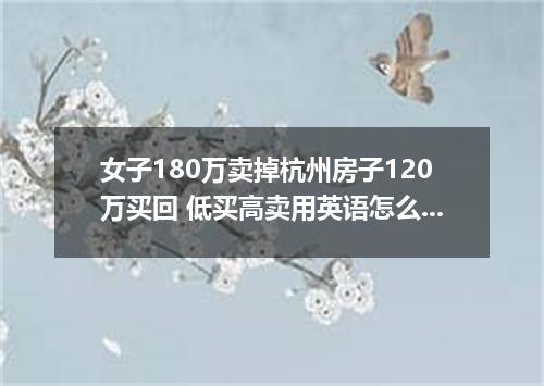 女子180万卖掉杭州房子120万买回 低买高卖用英语怎么说?