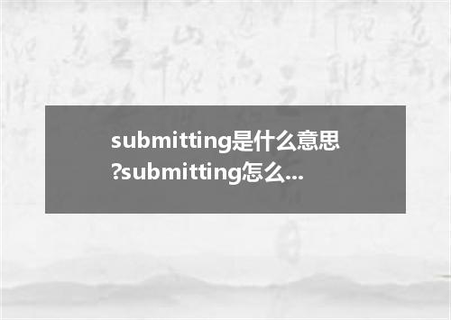 submitting是什么意思?submitting怎么发音?submitting的解释和用法
