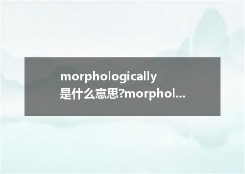 morphologically是什么意思?morphologically怎么发音?morphologically的解释和用法