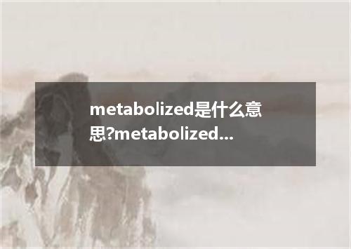 metabolized是什么意思?metabolized怎么发音?metabolized的解释和用法