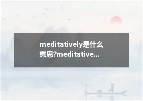 meditatively是什么意思?meditatively怎么发音?meditatively的解释和用法