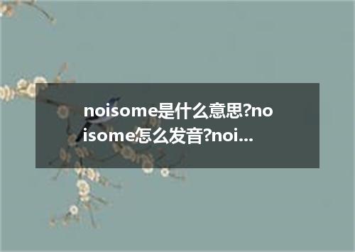 noisome是什么意思?noisome怎么发音?noisome的解释和用法