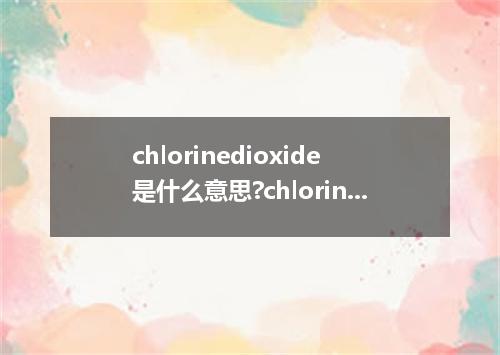 chlorinedioxide是什么意思?chlorinedioxide怎么发音?chlorinedioxide的解释和用法