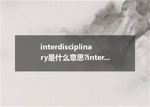 interdisciplinary是什么意思?interdisciplinary怎么发音?interdisciplinary的解释和用法