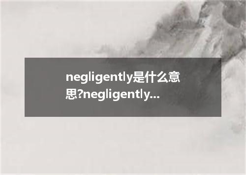 negligently是什么意思?negligently怎么发音?negligently的解释和用法