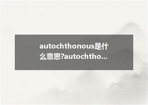 autochthonous是什么意思?autochthonous怎么发音?autochthonous的解释和用法