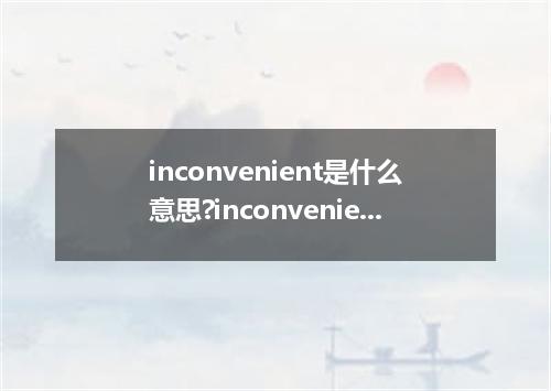 inconvenient是什么意思?inconvenient怎么发音?inconvenient的解释和用法