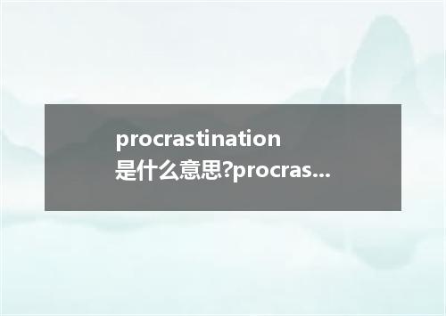 procrastination是什么意思?procrastination怎么发音?procrastination的解释和用法