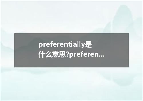preferentially是什么意思?preferentially怎么发音?preferentially的解释和用法