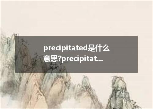 precipitated是什么意思?precipitated怎么发音?precipitated的解释和用法
