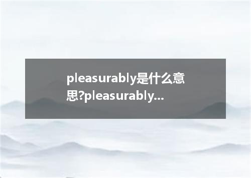 pleasurably是什么意思?pleasurably怎么发音?pleasurably的解释和用法
