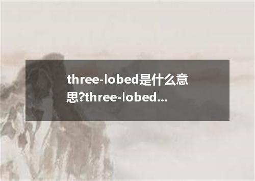 three-lobed是什么意思?three-lobed怎么发音?three-lobed的解释和用法