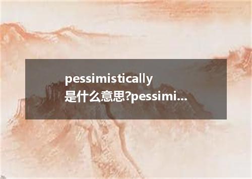 pessimistically是什么意思?pessimistically怎么发音?pessimistically的解释和用法