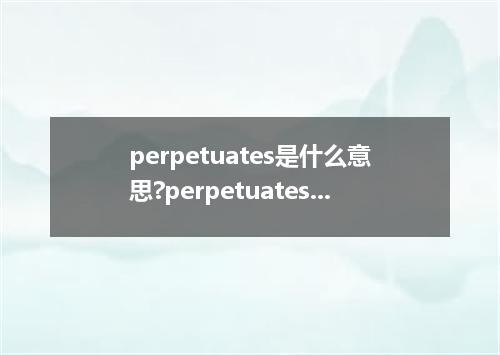 perpetuates是什么意思?perpetuates怎么发音?perpetuates的解释和用法