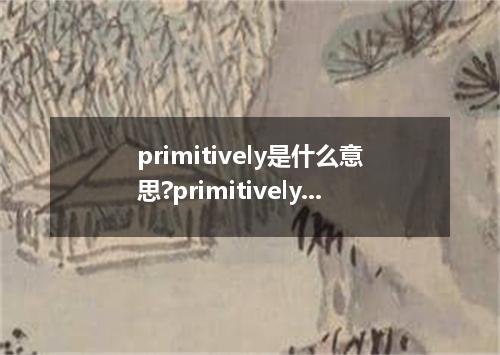 primitively是什么意思?primitively怎么发音?primitively的解释和用法