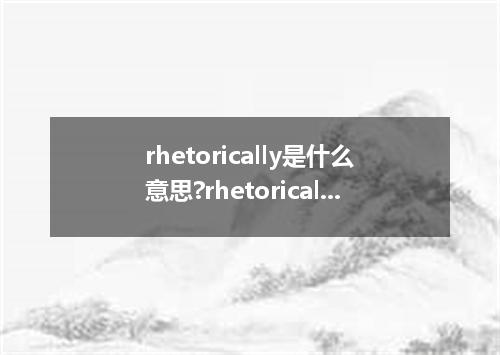 rhetorically是什么意思?rhetorically怎么发音?rhetorically的解释和用法