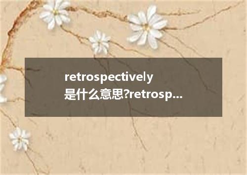 retrospectively是什么意思?retrospectively怎么发音?retrospectively的解释和用法