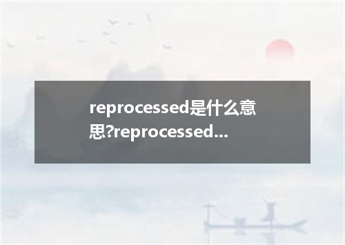 reprocessed是什么意思?reprocessed怎么发音?reprocessed的解释和用法