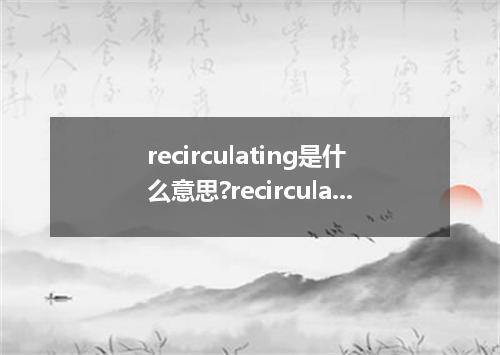 recirculating是什么意思?recirculating怎么发音?recirculating的解释和用法