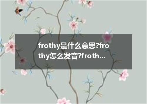 frothy是什么意思?frothy怎么发音?frothy的解释和用法