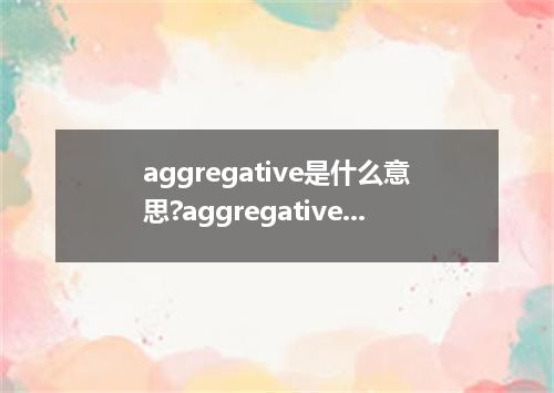 aggregative是什么意思?aggregative怎么发音?aggregative的解释和用法
