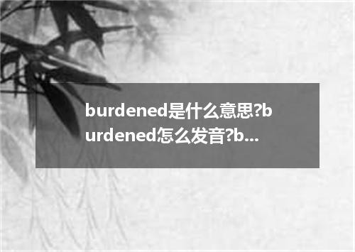 burdened是什么意思?burdened怎么发音?burdened的解释和用法