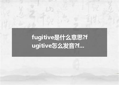 fugitive是什么意思?fugitive怎么发音?fugitive的解释和用法
