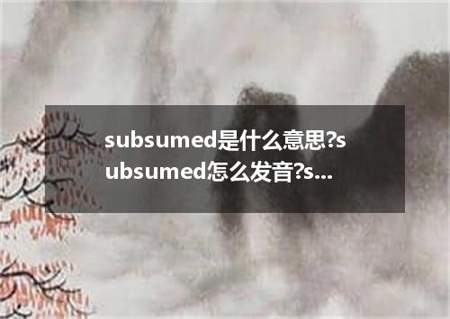 subsumed是什么意思?subsumed怎么发音?subsumed的解释和用法
