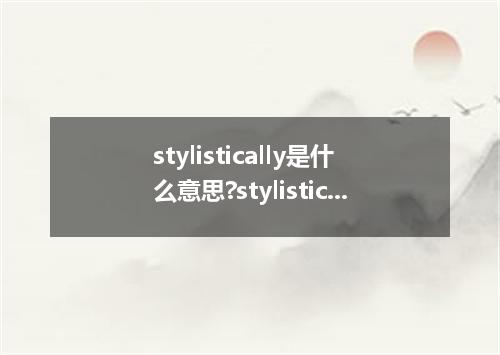 stylistically是什么意思?stylistically怎么发音?stylistically的解释和用法