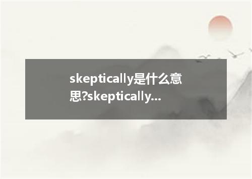 skeptically是什么意思?skeptically怎么发音?skeptically的解释和用法