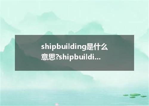 shipbuilding是什么意思?shipbuilding怎么发音?shipbuilding的解释和用法